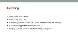 Detecting
• Intracranial hemorrhage
• Chest Xray diagnosis
• Classifying liver lesions on MRI scans and explaining the findings,
• Characterizing pulmonary nodules on CT
• Helping to avoid unnecessary thyroid nodule biopsies.
 