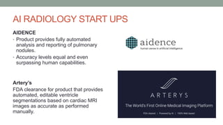 AI RADIOLOGY START UPS
AIDENCE
• Product provides fully automated
analysis and reporting of pulmonary
nodules.
• Accuracy levels equal and even
surpassing human capabilities.
Artery’s
FDA clearance for product that provides
automated, editable ventricle
segmentations based on cardiac MRI
images as accurate as performed
manually.
 