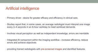 Artificial intelligence
• Primary driver - desire for greater efficacy and efficiency in clinical care.
• Studies report that, in some cases, an average radiologist must interpret one image
every 3–4 seconds in an 8-hour workday to meet workload demands
• Involves visual perception as well as independent knowledge, errors are inevitable
• Integrated AI component within the imaging workflow - increase efficiency, reduce
errors and achieve objectives
• providing trained radiologists with pre-screened images and identified features.
 