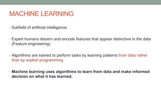 MACHINE LEARNING
• Subfield of artificial intelligence.
• Expert humans discern and encode features that appear distinctive in the data
(Feature engineering)
• Algorithms are trained to perform tasks by learning patterns from data rather
than by explicit programming
• Machine learning uses algorithms to learn from data and make informed
decision on what it has learned.
 