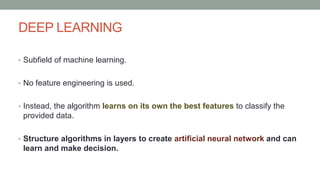 DEEP LEARNING
• Subfield of machine learning.
• No feature engineering is used.
• Instead, the algorithm learns on its own the best features to classify the
provided data.
• Structure algorithms in layers to create artificial neural network and can
learn and make decision.
 