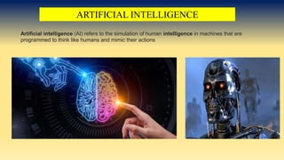 ARTIFICIAL INTELLIGENCE
Artificial intelligence (AI) refers to the simulation of human intelligence in machines that are
programmed to think like humans and mimic their actions
 