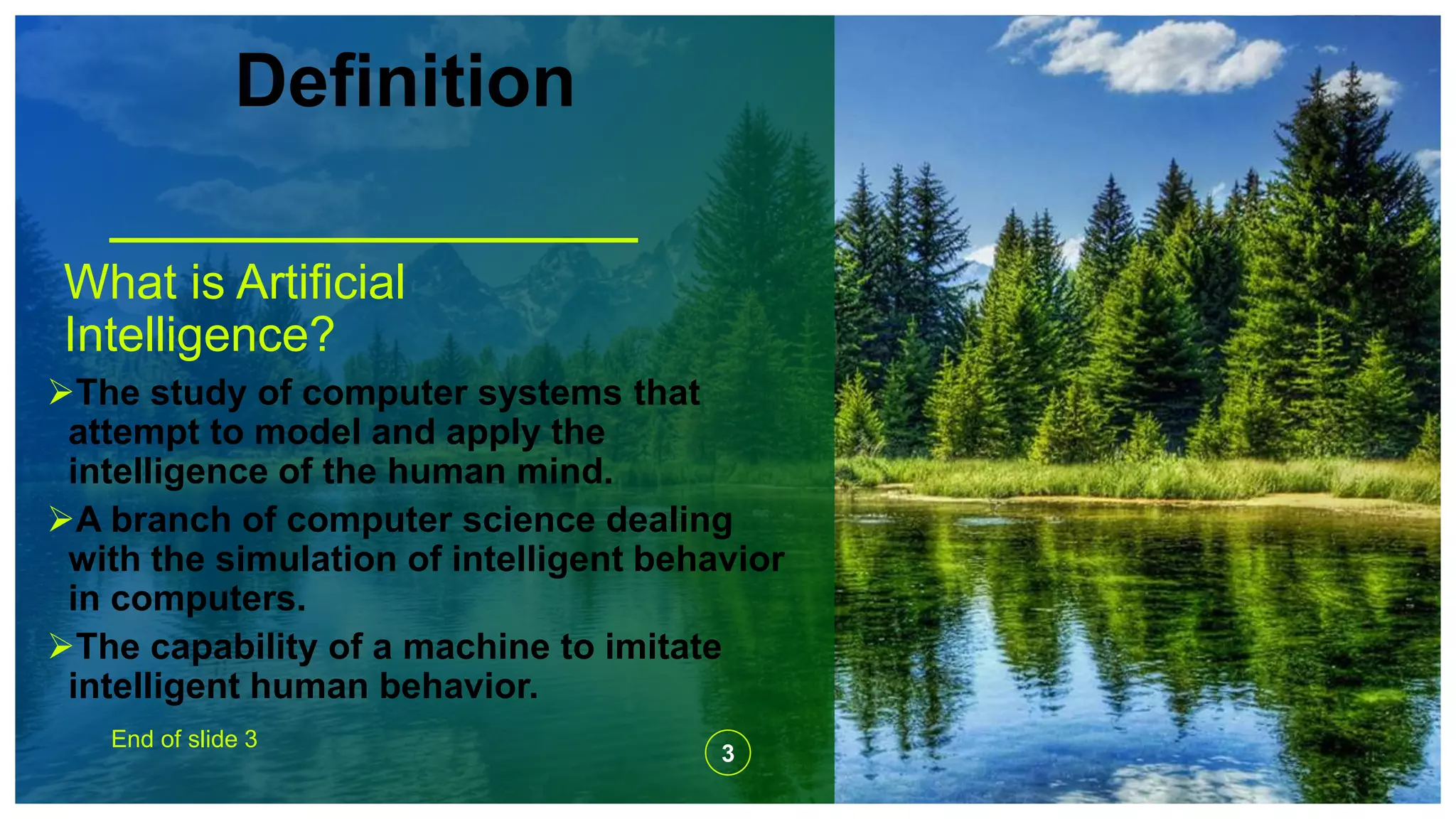 Definition
What is Artificial
Intelligence?
The study of computer systems that
attempt to model and apply the
intelligence of the human mind.
A branch of computer science dealing
with the simulation of intelligent behavior
in computers.
The capability of a machine to imitate
intelligent human behavior.
End of slide 3
3
 