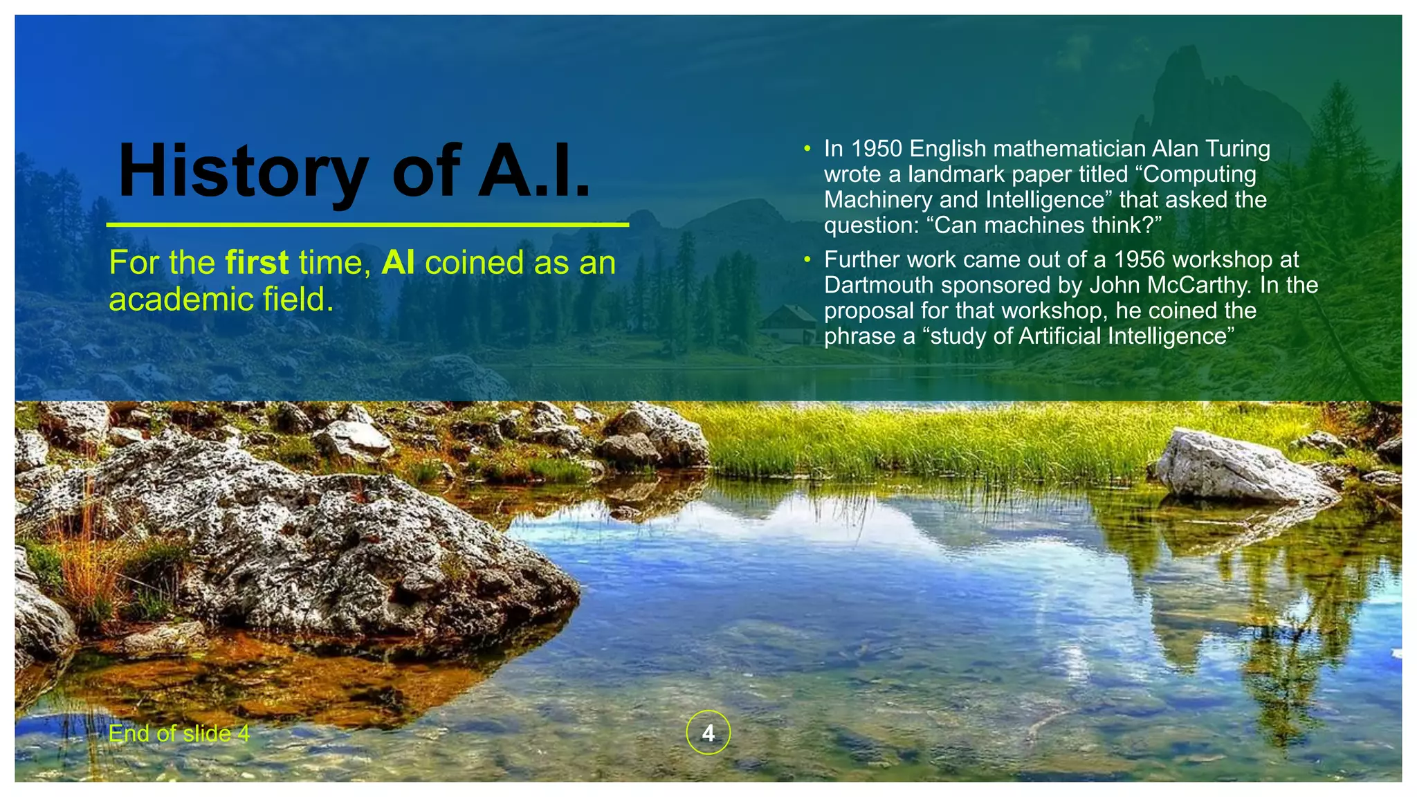 History of A.I.
For the first time, AI coined as an
academic field.
• In 1950 English mathematician Alan Turing
wrote a landmark paper titled “Computing
Machinery and Intelligence” that asked the
question: “Can machines think?”
• Further work came out of a 1956 workshop at
Dartmouth sponsored by John McCarthy. In the
proposal for that workshop, he coined the
phrase a “study of Artificial Intelligence”
End of slide 4 4
 