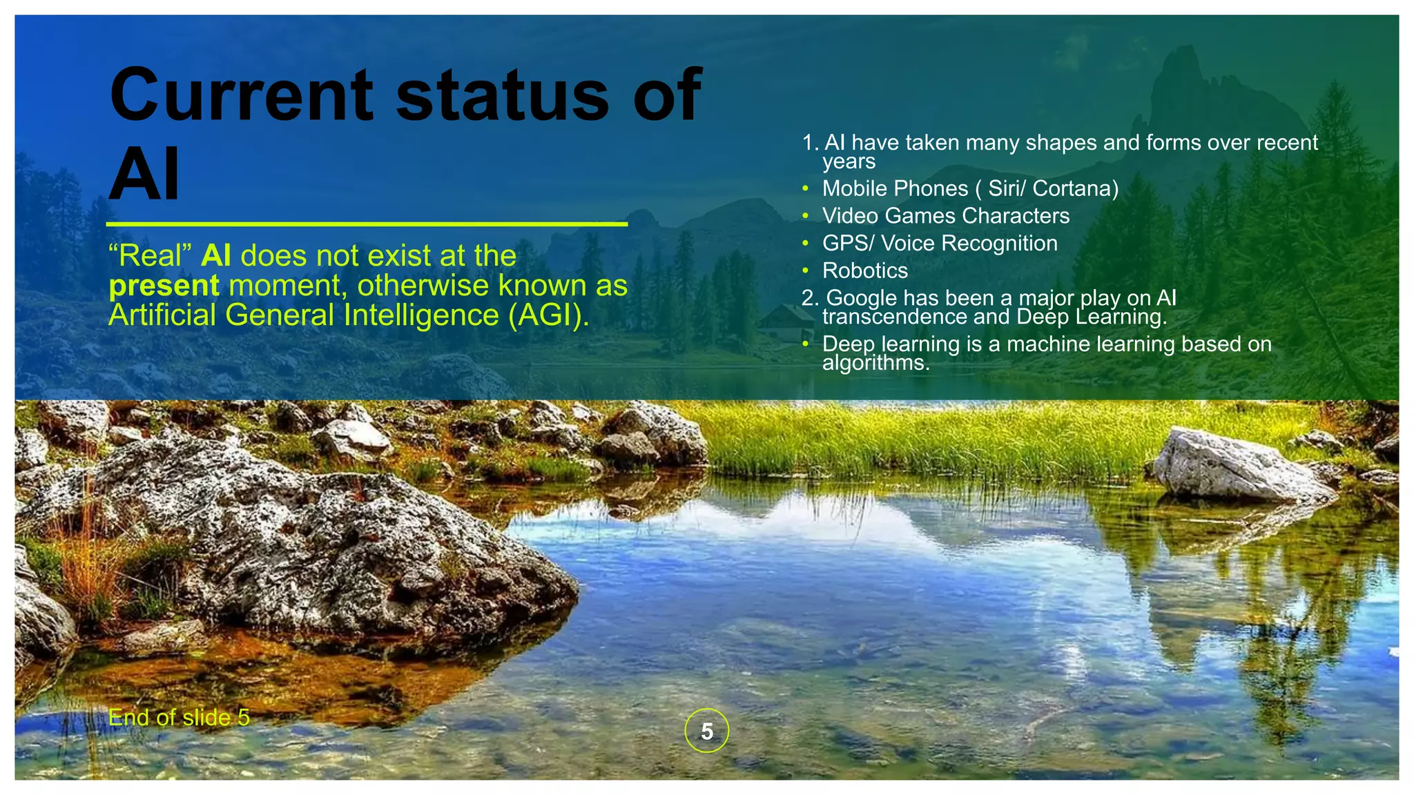 Current status of
AI
“Real” AI does not exist at the
present moment, otherwise known as
Artificial General Intelligence (AGI).
1. AI have taken many shapes and forms over recent
years
• Mobile Phones ( Siri/ Cortana)
• Video Games Characters
• GPS/ Voice Recognition
• Robotics
2. Google has been a major play on AI
transcendence and Deep Learning.
• Deep learning is a machine learning based on
algorithms.
End of slide 5
5
 
