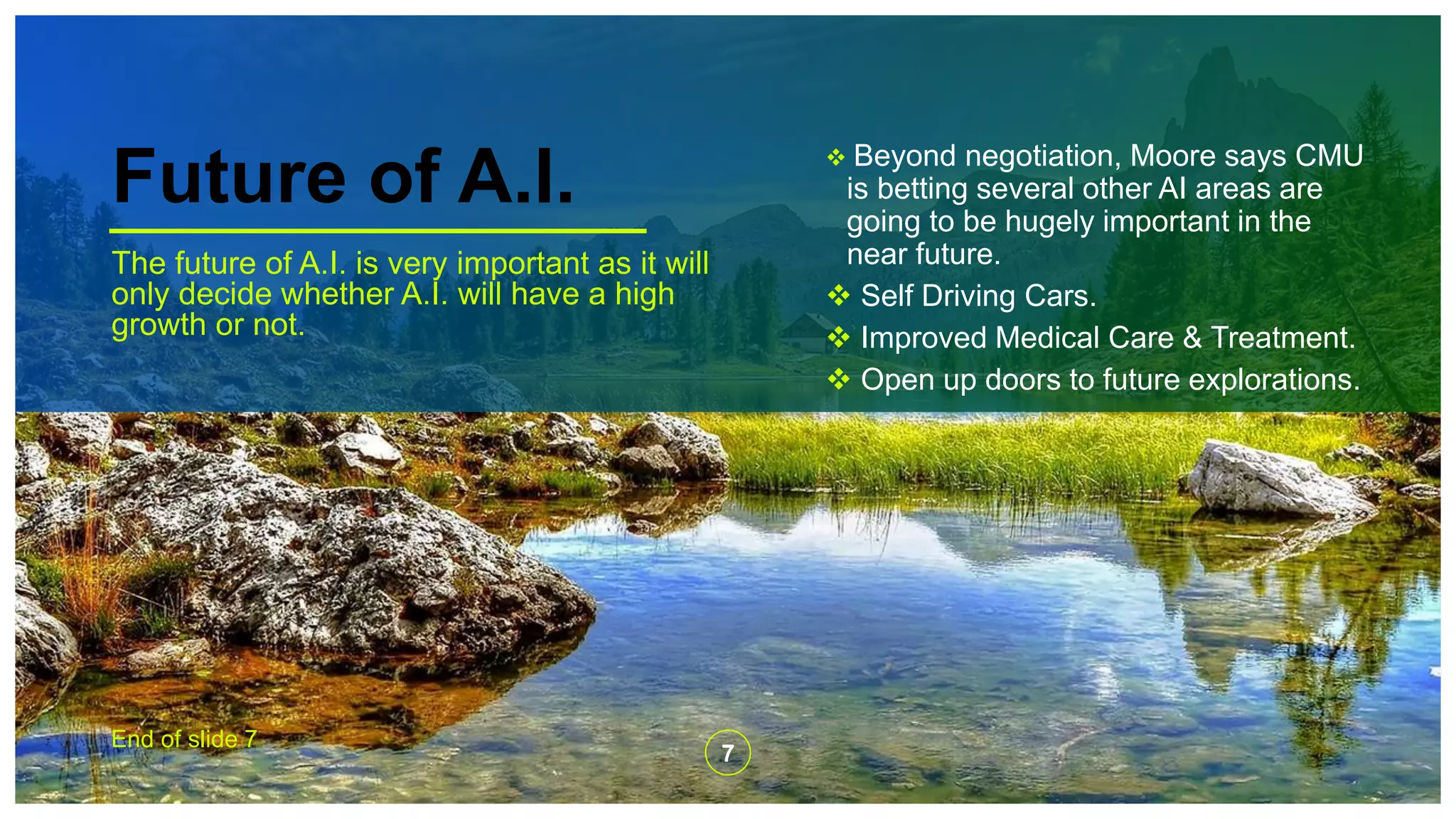 Future of A.I.
The future of A.I. is very important as it will
only decide whether A.I. will have a high
growth or not.
 Beyond negotiation, Moore says CMU
is betting several other AI areas are
going to be hugely important in the
near future.
 Self Driving Cars.
 Improved Medical Care & Treatment.
 Open up doors to future explorations.
End of slide 7
7
 