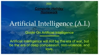 2020
Computer Holiday
Homework
Artificial Intelligence (A.I.)
Quote On Artificial Intelligence
Artificial Intelligence will not be the era of war, but
be the era of deep compassion, non-violence, and
love.
 