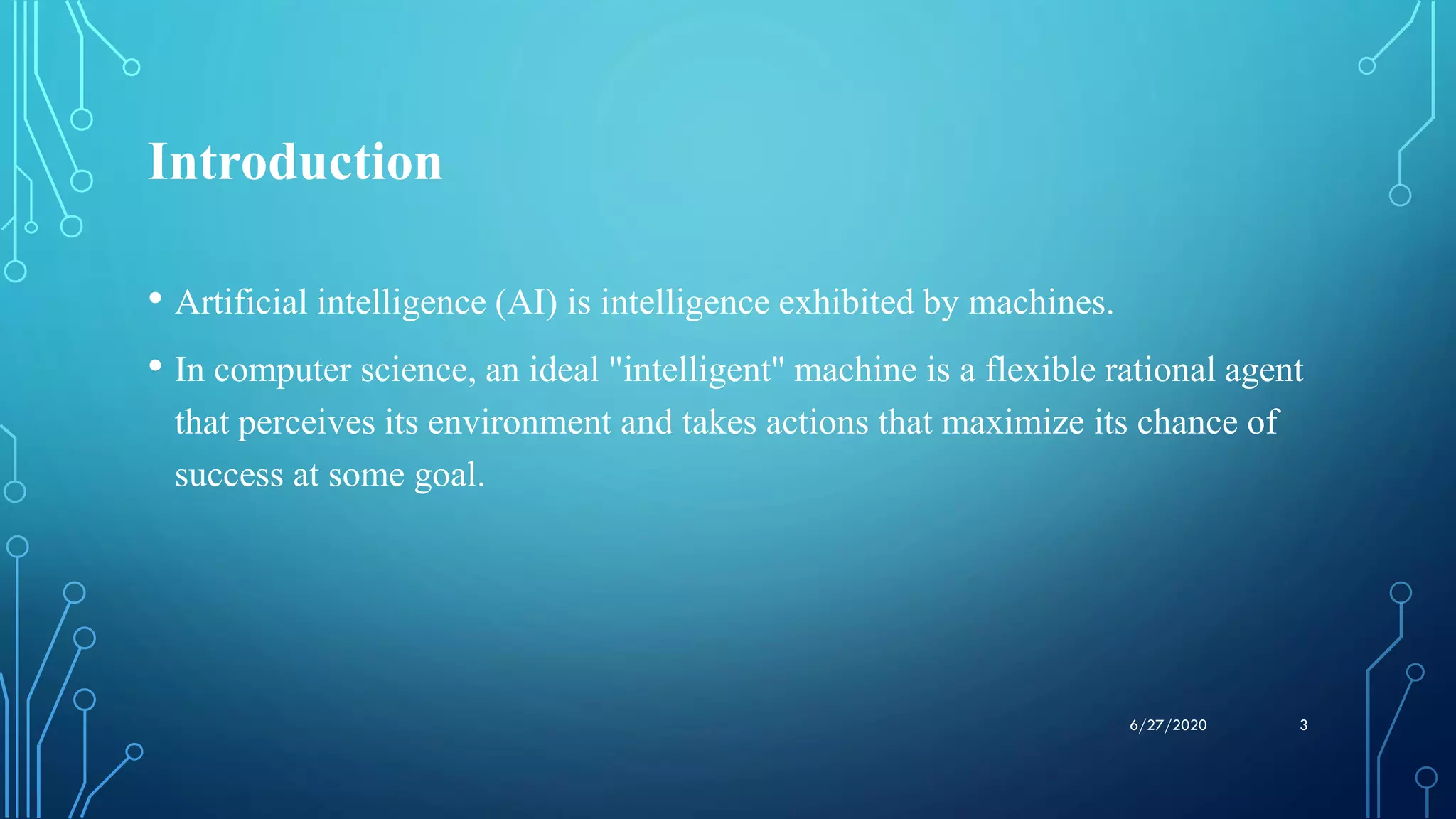 Introduction
• Artificial intelligence (AI) is intelligence exhibited by machines.
• In computer science, an ideal "intelligent" machine is a flexible rational agent
that perceives its environment and takes actions that maximize its chance of
success at some goal.
36/27/2020
 