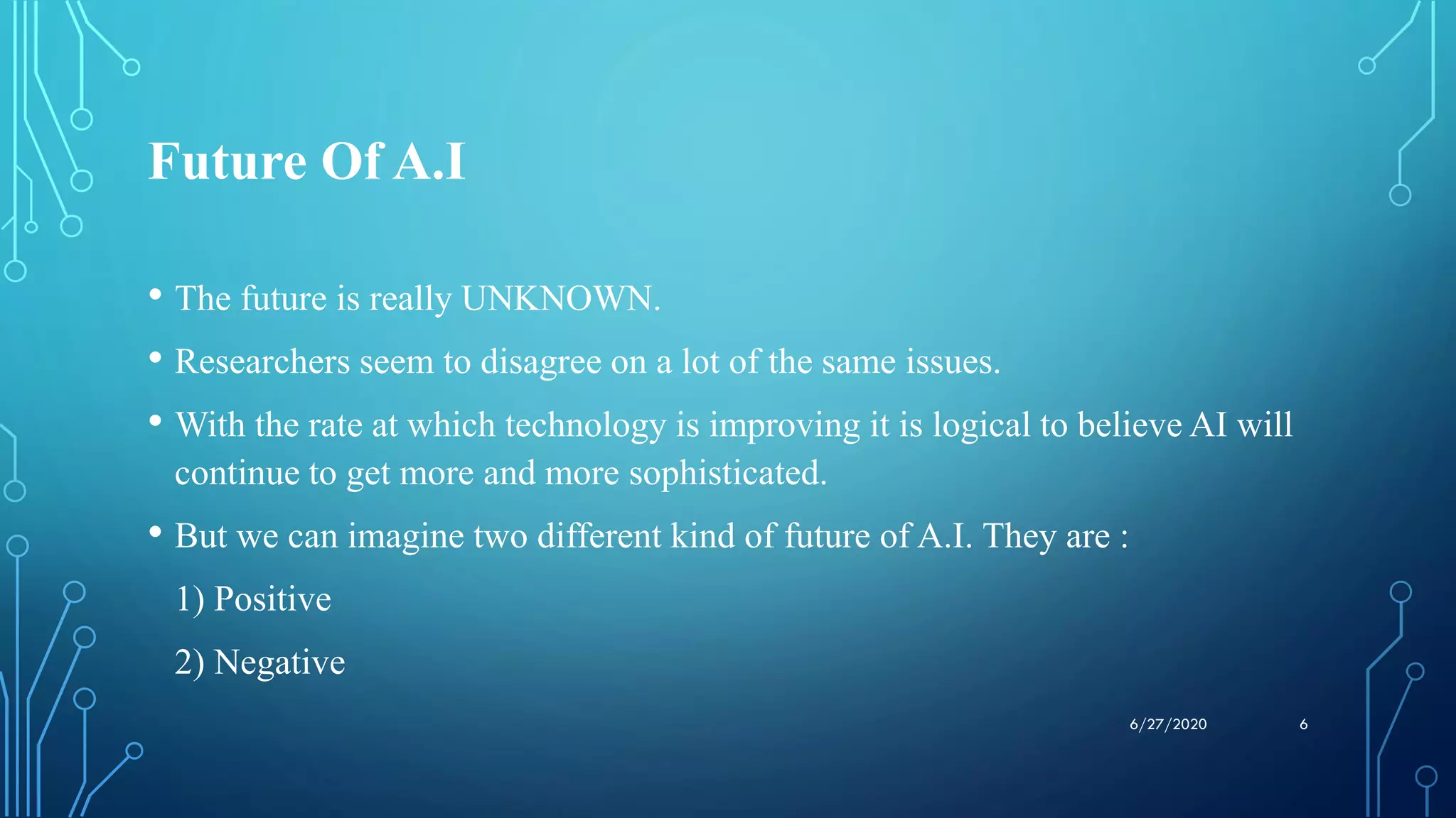 Future Of A.I
• The future is really UNKNOWN.
• Researchers seem to disagree on a lot of the same issues.
• With the rate at which technology is improving it is logical to believe AI will
continue to get more and more sophisticated.
• But we can imagine two different kind of future of A.I. They are :
1) Positive
2) Negative
66/27/2020
 