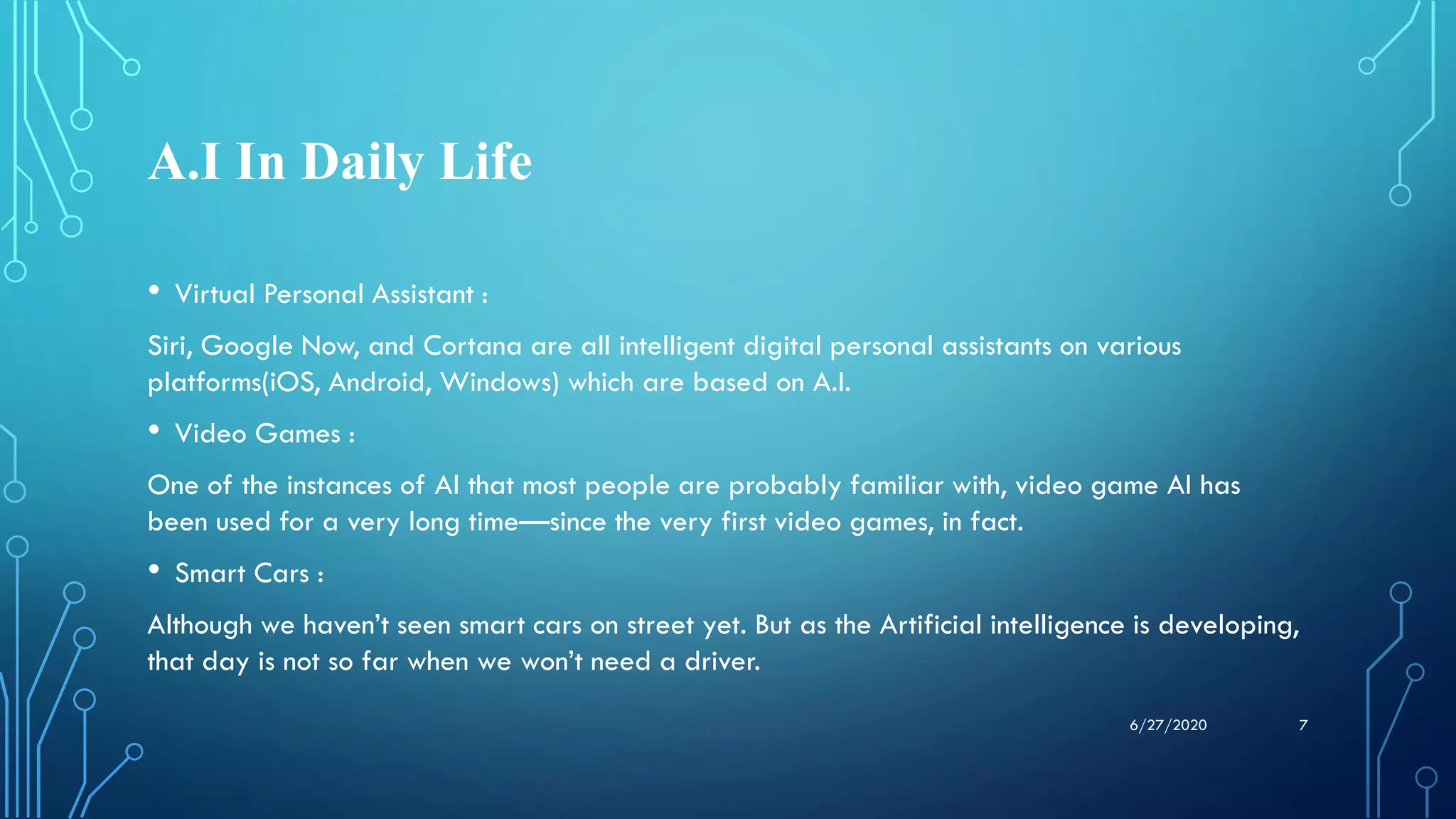 A.I In Daily Life
• Virtual Personal Assistant :
Siri, Google Now, and Cortana are all intelligent digital personal assistants on various
platforms(iOS, Android, Windows) which are based on A.I.
• Video Games :
One of the instances of AI that most people are probably familiar with, video game AI has
been used for a very long time—since the very first video games, in fact.
• Smart Cars :
Although we haven’t seen smart cars on street yet. But as the Artificial intelligence is developing,
that day is not so far when we won’t need a driver.
76/27/2020
 