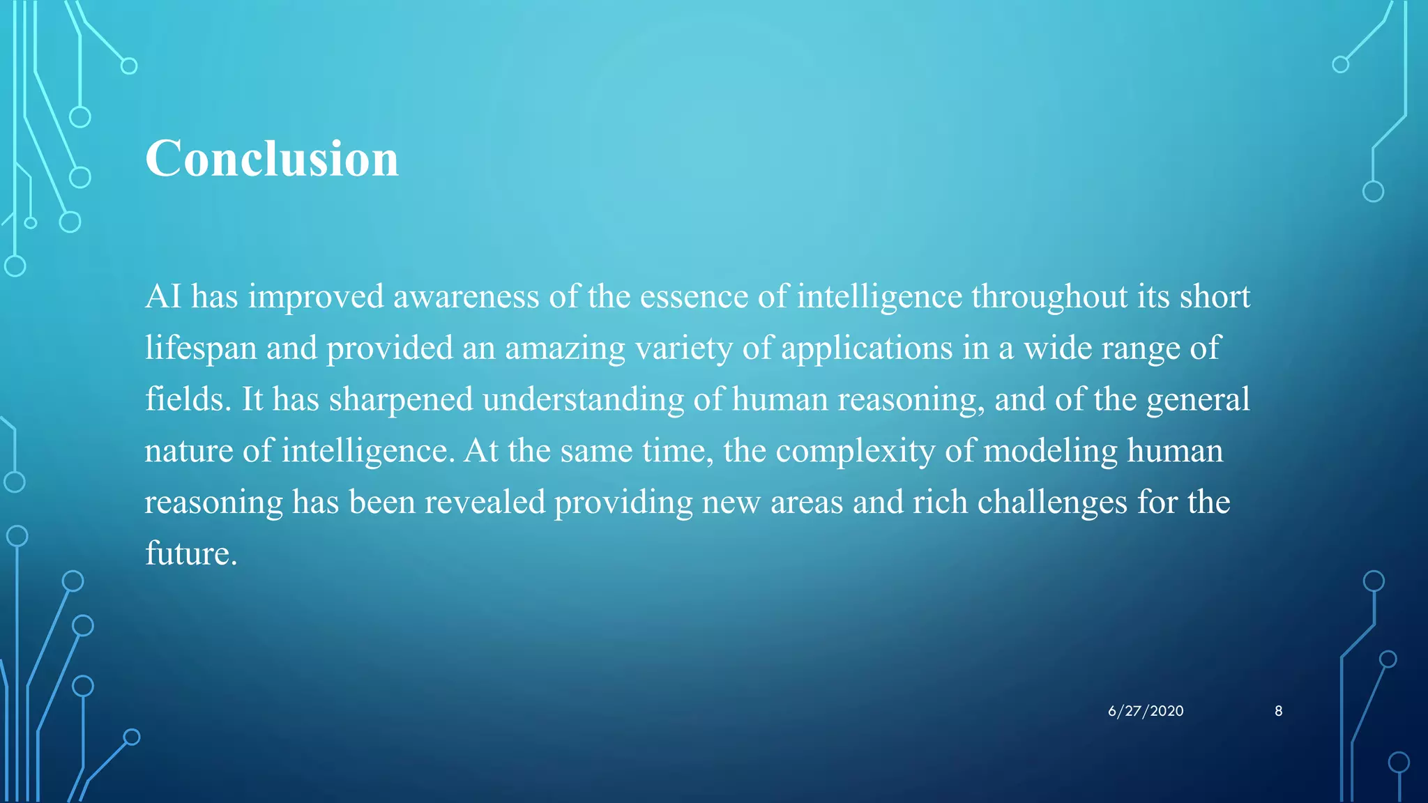 Conclusion
AI has improved awareness of the essence of intelligence throughout its short
lifespan and provided an amazing variety of applications in a wide range of
fields. It has sharpened understanding of human reasoning, and of the general
nature of intelligence. At the same time, the complexity of modeling human
reasoning has been revealed providing new areas and rich challenges for the
future.
86/27/2020
 