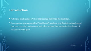 Introduction
• Artificial intelligence (AI) is intelligence exhibited by machines.
• In computer science, an ideal "intelligent" machine is a flexible rational agent
that perceives its environment and takes actions that maximize its chance of
success at some goal.
36/27/2020
 
