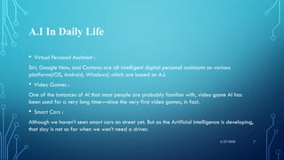 A.I In Daily Life
• Virtual Personal Assistant :
Siri, Google Now, and Cortana are all intelligent digital personal assistants on various
platforms(iOS, Android, Windows) which are based on A.I.
• Video Games :
One of the instances of AI that most people are probably familiar with, video game AI has
been used for a very long time—since the very first video games, in fact.
• Smart Cars :
Although we haven’t seen smart cars on street yet. But as the Artificial intelligence is developing,
that day is not so far when we won’t need a driver.
76/27/2020
 