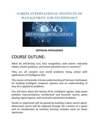 ZABEEL INTERNATIONAL INSTITUTE OF
MANAGEMENT AND TECHNOLOGY
ARTIFICIAL INTELLIGENCE
COURSE OUTLINE:
What do self-driving cars, face recognition, web search, industrial
robots, missile guidance, and tumor detection have in common?
They are all complex real world problems being solved with
applications of intelligence (AI).
This course will provide a broad understanding of the basic techniques
for building intelligent computer systems and an understanding of
how AI is applied to problems.
You will learn about the history of AI, intelligent agents, state-space
problem representations, uninformed and heuristic search, game
playing, logical agents, and constraint satisfaction problems.
Hands on experience will be gained by building a basic search agent.
Adversarial search will be explored through the creation of a game
and an introduction to machine learning includes work on linear
regression.
 