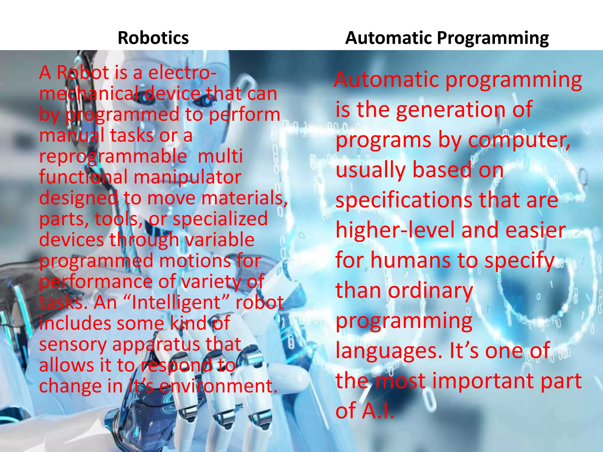Robotics
A Robot is a electro-
mechanical device that can
by programmed to perform
manual tasks or a
reprogrammable multi
functional manipulator
designed to move materials,
parts, tools, or specialized
devices through variable
programmed motions for
performance of variety of
tasks. An “Intelligent” robot
includes some kind of
sensory apparatus that
allows it to respond to
change in it’s environment.
Automatic Programming
Automatic programming
is the generation of
programs by computer,
usually based on
specifications that are
higher-level and easier
for humans to specify
than ordinary
programming
languages. It’s one of
the most important part
of A.I.
 