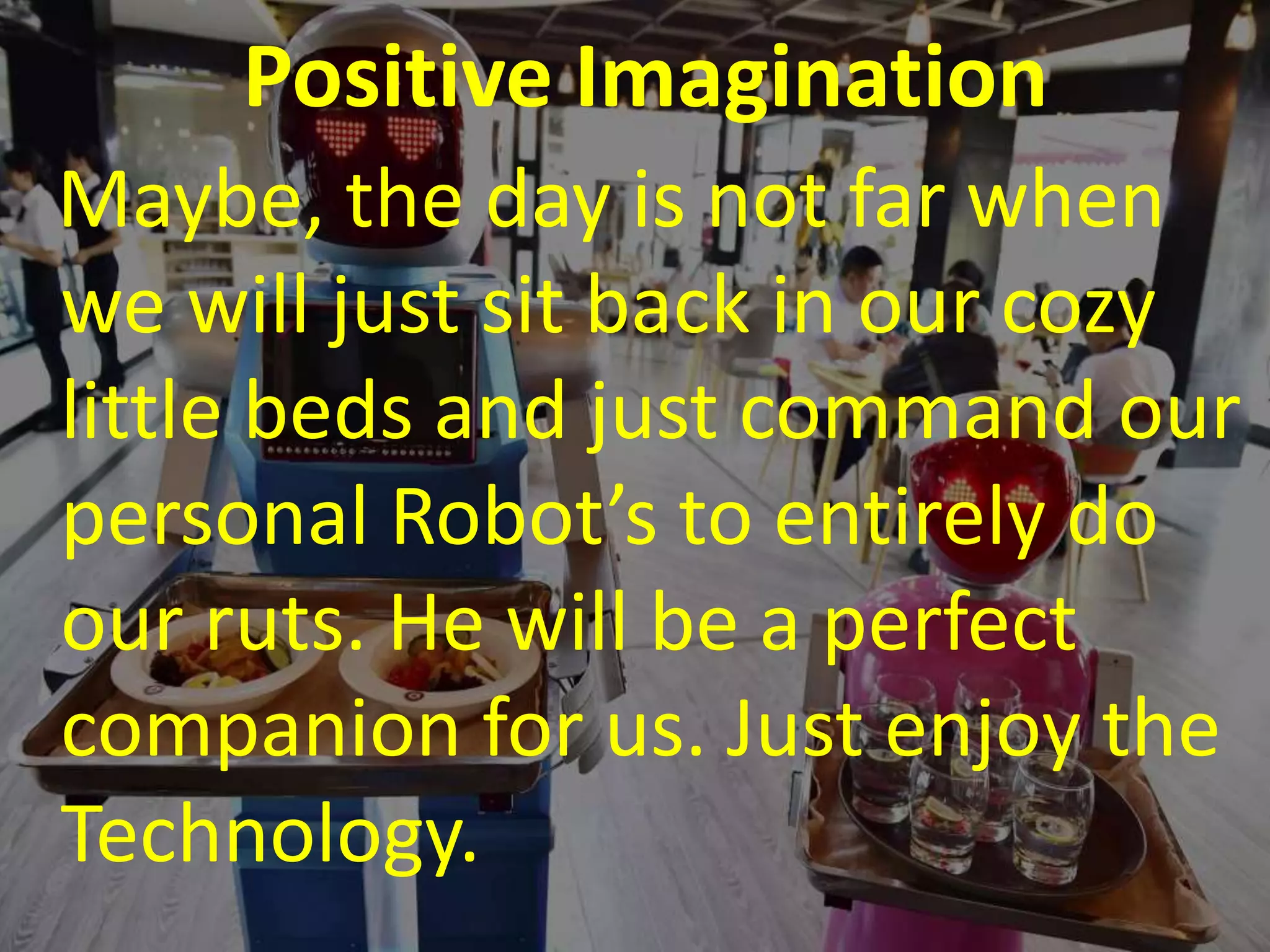 Positive Imagination
Maybe, the day is not far when
we will just sit back in our cozy
little beds and just command our
personal Robot’s to entirely do
our ruts. He will be a perfect
companion for us. Just enjoy the
Technology.
 