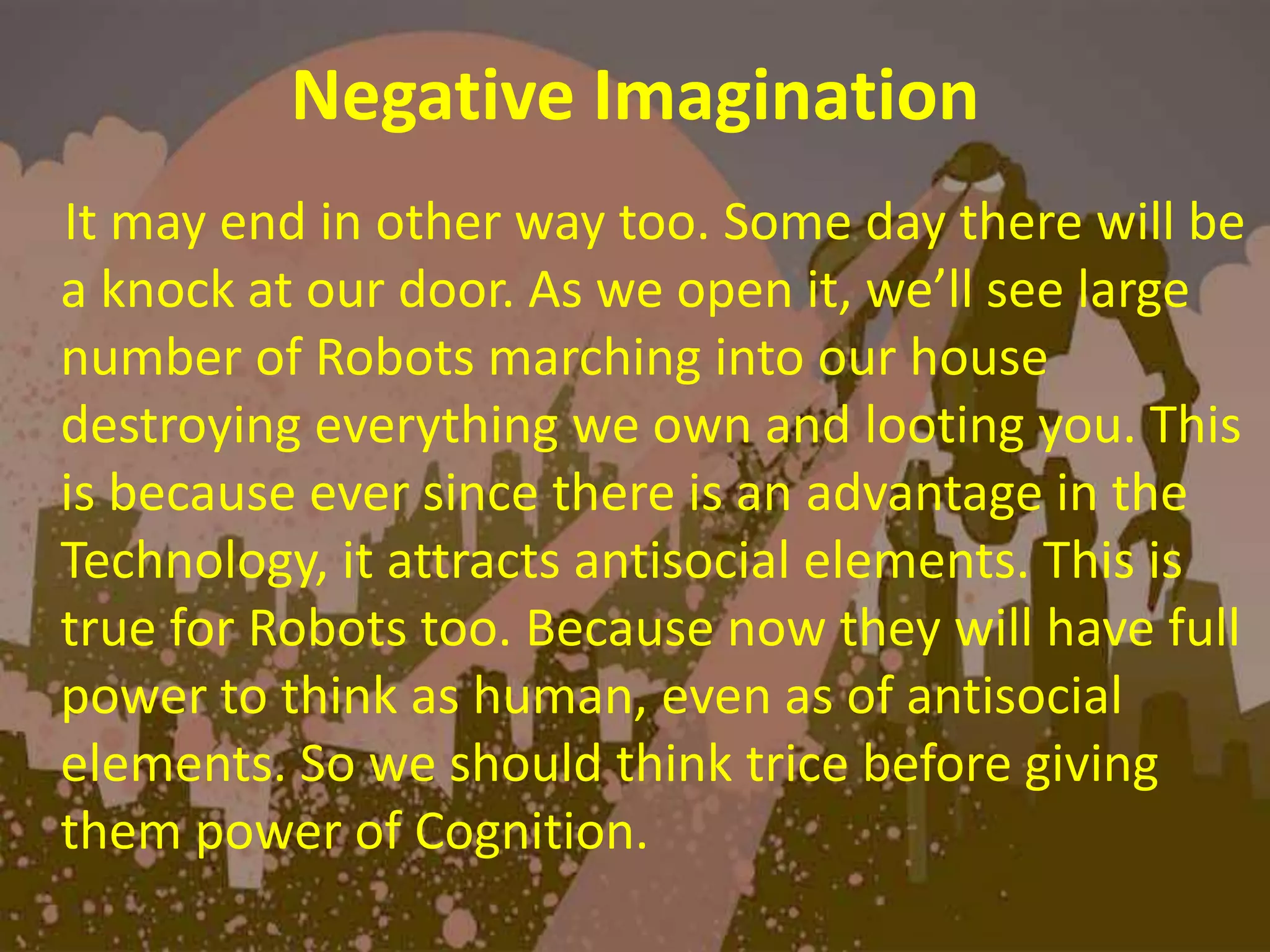 Negative Imagination
It may end in other way too. Some day there will be
a knock at our door. As we open it, we’ll see large
number of Robots marching into our house
destroying everything we own and looting you. This
is because ever since there is an advantage in the
Technology, it attracts antisocial elements. This is
true for Robots too. Because now they will have full
power to think as human, even as of antisocial
elements. So we should think trice before giving
them power of Cognition.
 