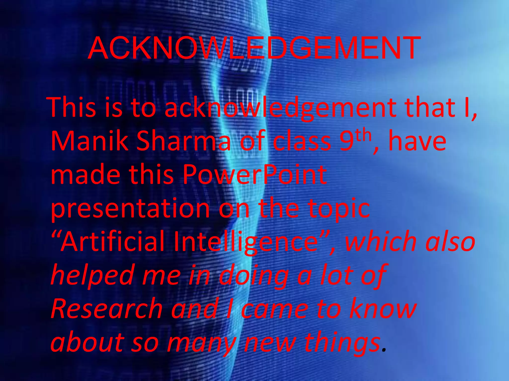 ACKNOWLEDGEMENT
This is to acknowledgement that I,
Manik Sharma of class 9th, have
made this PowerPoint
presentation on the topic
“Artificial Intelligence”, which also
helped me in doing a lot of
Research and I came to know
about so many new things.
 