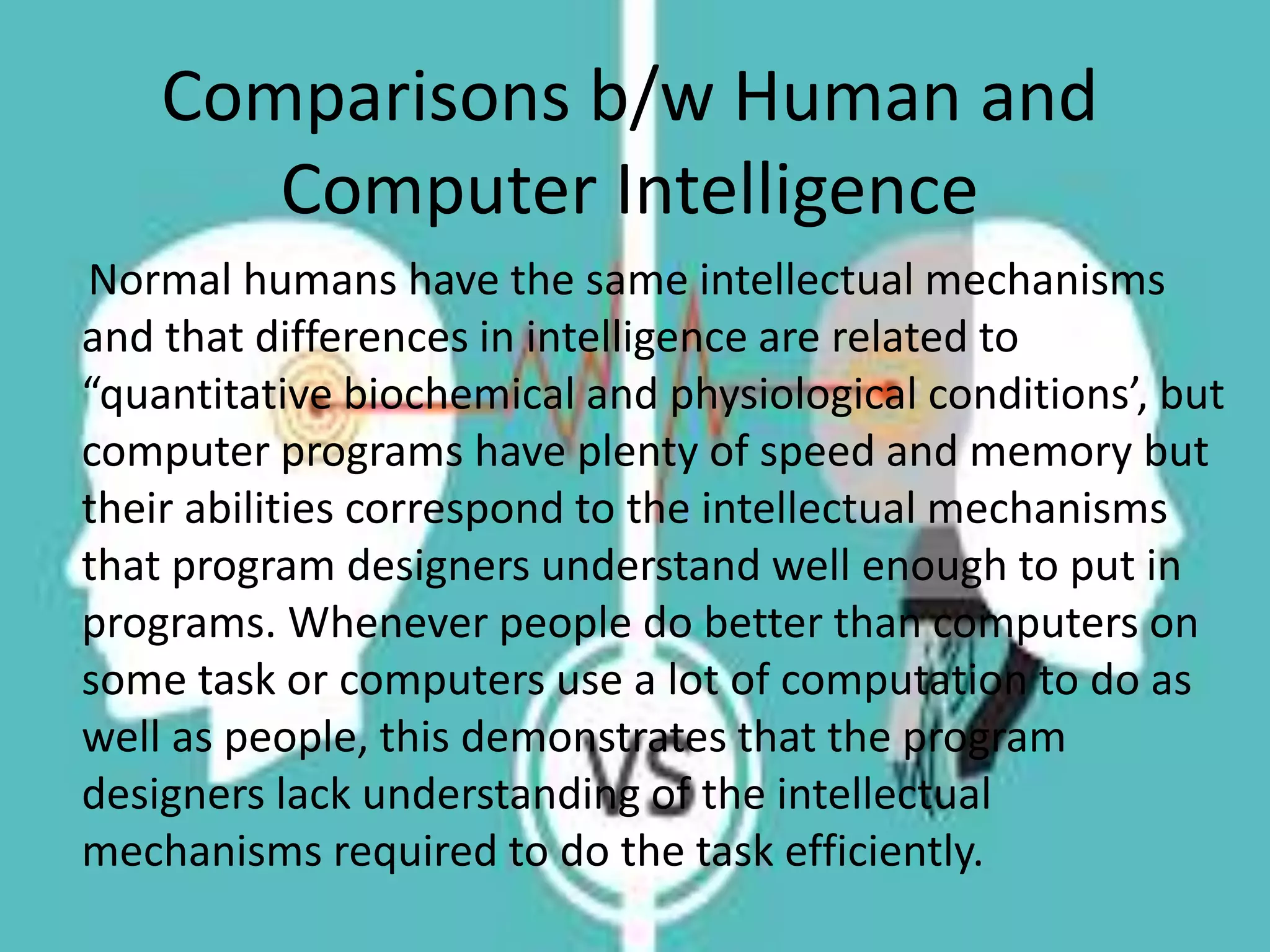 Comparisons b/w Human and
Computer Intelligence
Normal humans have the same intellectual mechanisms
and that differences in intelligence are related to
“quantitative biochemical and physiological conditions’, but
computer programs have plenty of speed and memory but
their abilities correspond to the intellectual mechanisms
that program designers understand well enough to put in
programs. Whenever people do better than computers on
some task or computers use a lot of computation to do as
well as people, this demonstrates that the program
designers lack understanding of the intellectual
mechanisms required to do the task efficiently.
 