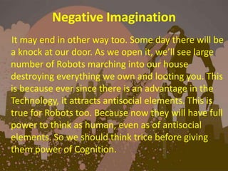Negative Imagination
It may end in other way too. Some day there will be
a knock at our door. As we open it, we’ll see large
number of Robots marching into our house
destroying everything we own and looting you. This
is because ever since there is an advantage in the
Technology, it attracts antisocial elements. This is
true for Robots too. Because now they will have full
power to think as human, even as of antisocial
elements. So we should think trice before giving
them power of Cognition.
 