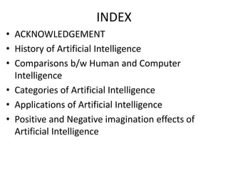 INDEX
• ACKNOWLEDGEMENT
• History of Artificial Intelligence
• Comparisons b/w Human and Computer
Intelligence
• Categories of Artificial Intelligence
• Applications of Artificial Intelligence
• Positive and Negative imagination effects of
Artificial Intelligence
 