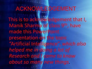 ACKNOWLEDGEMENT
This is to acknowledgement that I,
Manik Sharma of class 9th, have
made this PowerPoint
presentation on the topic
“Artificial Intelligence”, which also
helped me in doing a lot of
Research and I came to know
about so many new things.
 