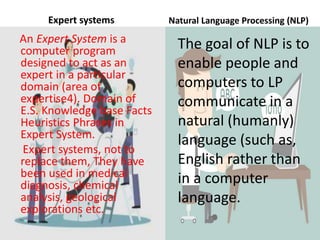 Expert systems
An Expert System is a
computer program
designed to act as an
expert in a particular
domain (area of
expertise4). Domain of
E.S. Knowledge base Facts
Heuristics Phrases in
Expert System.
Expert systems, not to
replace them, They have
been used in medical
diagnosis, chemical
analysis, geological
explorations etc.
Natural Language Processing (NLP)
The goal of NLP is to
enable people and
computers to LP
communicate in a
natural (humanly)
language (such as,
English rather than
in a computer
language.
 