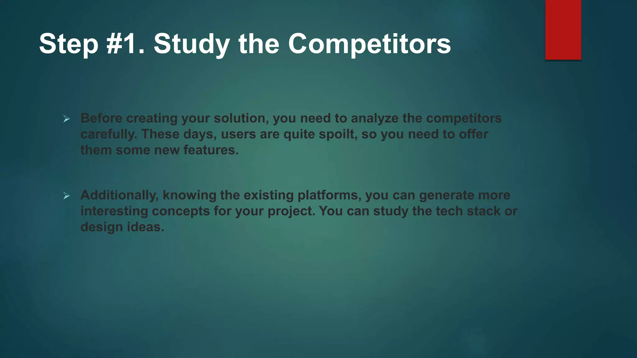 Step #1. Study the Competitors
 Before creating your solution, you need to analyze the competitors
carefully. These days, users are quite spoilt, so you need to offer
them some new features.
 Additionally, knowing the existing platforms, you can generate more
interesting concepts for your project. You can study the tech stack or
design ideas.
 