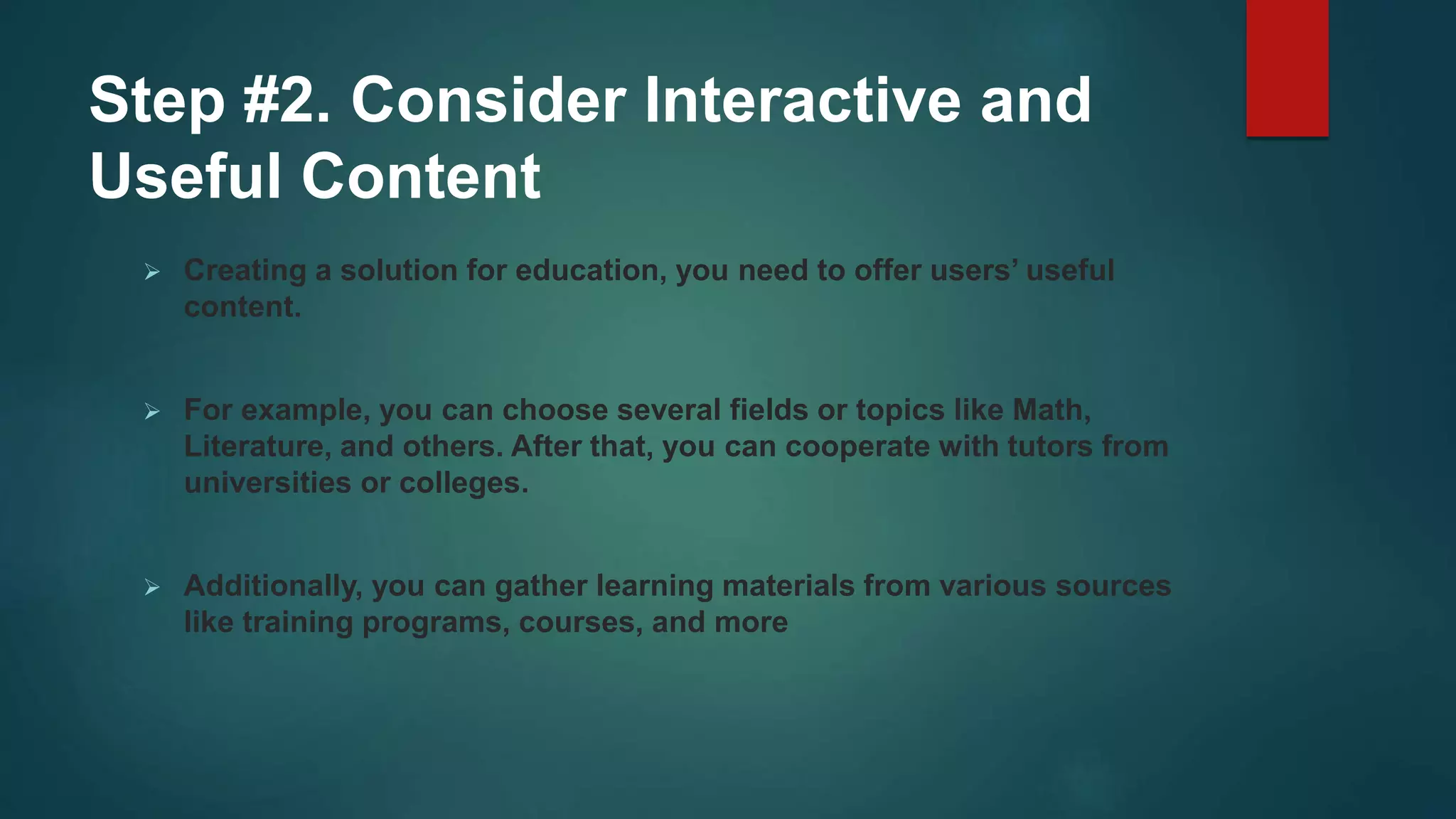 Step #2. Consider Interactive and
Useful Content
 Creating a solution for education, you need to offer users’ useful
content.
 For example, you can choose several fields or topics like Math,
Literature, and others. After that, you can cooperate with tutors from
universities or colleges.
 Additionally, you can gather learning materials from various sources
like training programs, courses, and more
 
