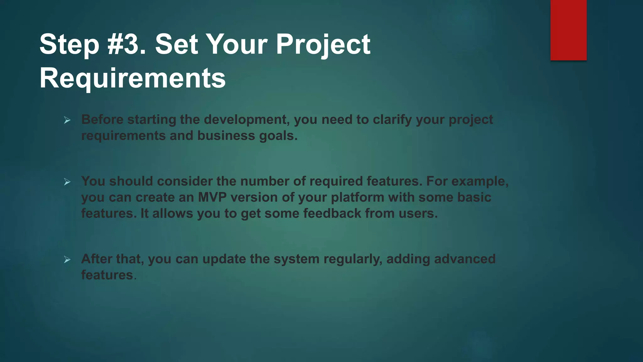 Step #3. Set Your Project
Requirements
 Before starting the development, you need to clarify your project
requirements and business goals.
 You should consider the number of required features. For example,
you can create an MVP version of your platform with some basic
features. It allows you to get some feedback from users.
 After that, you can update the system regularly, adding advanced
features.
 