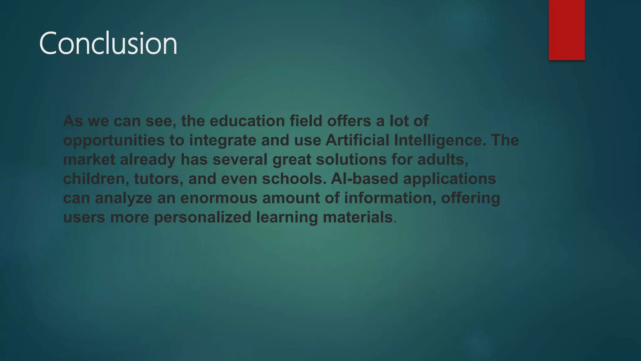 Conclusion
As we can see, the education field offers a lot of
opportunities to integrate and use Artificial Intelligence. The
market already has several great solutions for adults,
children, tutors, and even schools. AI-based applications
can analyze an enormous amount of information, offering
users more personalized learning materials.
 