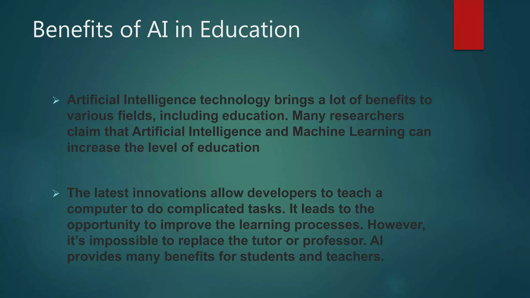 Benefits of AI in Education
 Artificial Intelligence technology brings a lot of benefits to
various fields, including education. Many researchers
claim that Artificial Intelligence and Machine Learning can
increase the level of education
 The latest innovations allow developers to teach a
computer to do complicated tasks. It leads to the
opportunity to improve the learning processes. However,
it’s impossible to replace the tutor or professor. AI
provides many benefits for students and teachers.
 
