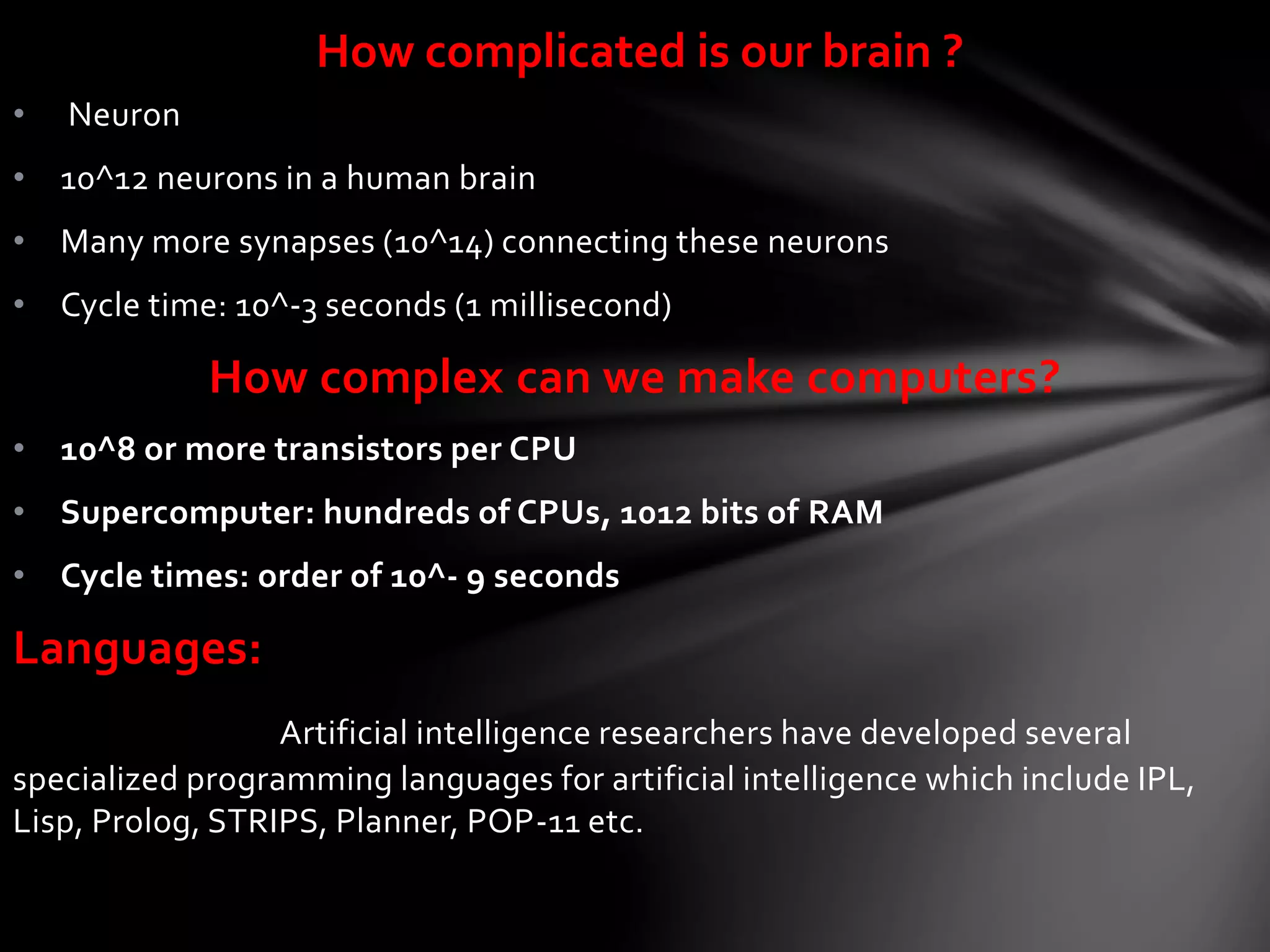 • Neuron
• 10^12 neurons in a human brain
• Many more synapses (10^14) connecting these neurons
• Cycle time: 10^-3 seconds (1 millisecond)
How complex can we make computers?
• 10^8 or more transistors per CPU
• Supercomputer: hundreds of CPUs, 1012 bits of RAM
• Cycle times: order of 10^- 9 seconds
Languages:
Artificial intelligence researchers have developed several
specialized programming languages for artificial intelligence which include IPL,
Lisp, Prolog, STRIPS, Planner, POP-11 etc.
How complicated is our brain ?
 