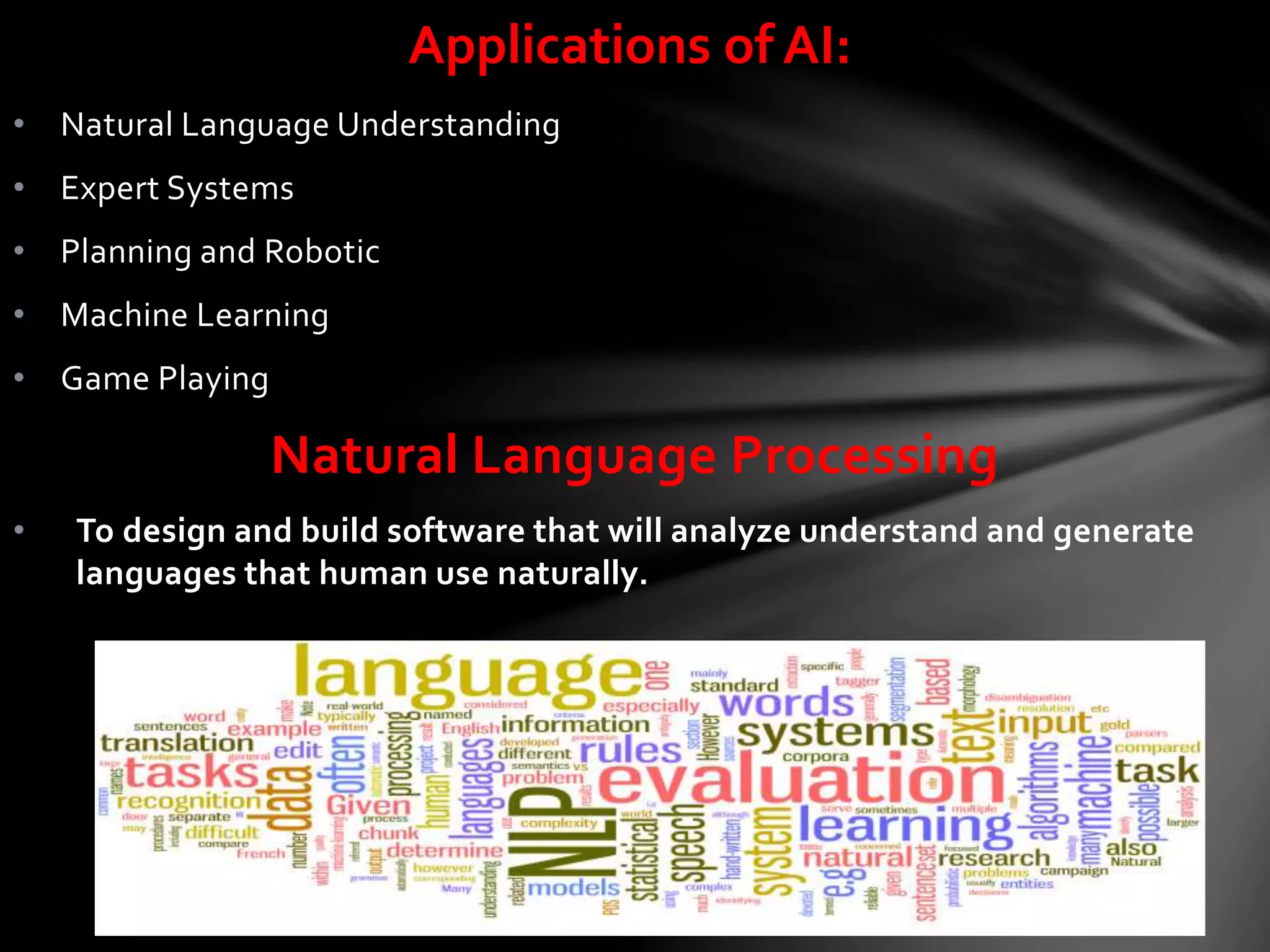 • Natural Language Understanding
• Expert Systems
• Planning and Robotic
• Machine Learning
• Game Playing
Natural Language Processing
• To design and build software that will analyze understand and generate
languages that human use naturally.
Applications of AI:
 