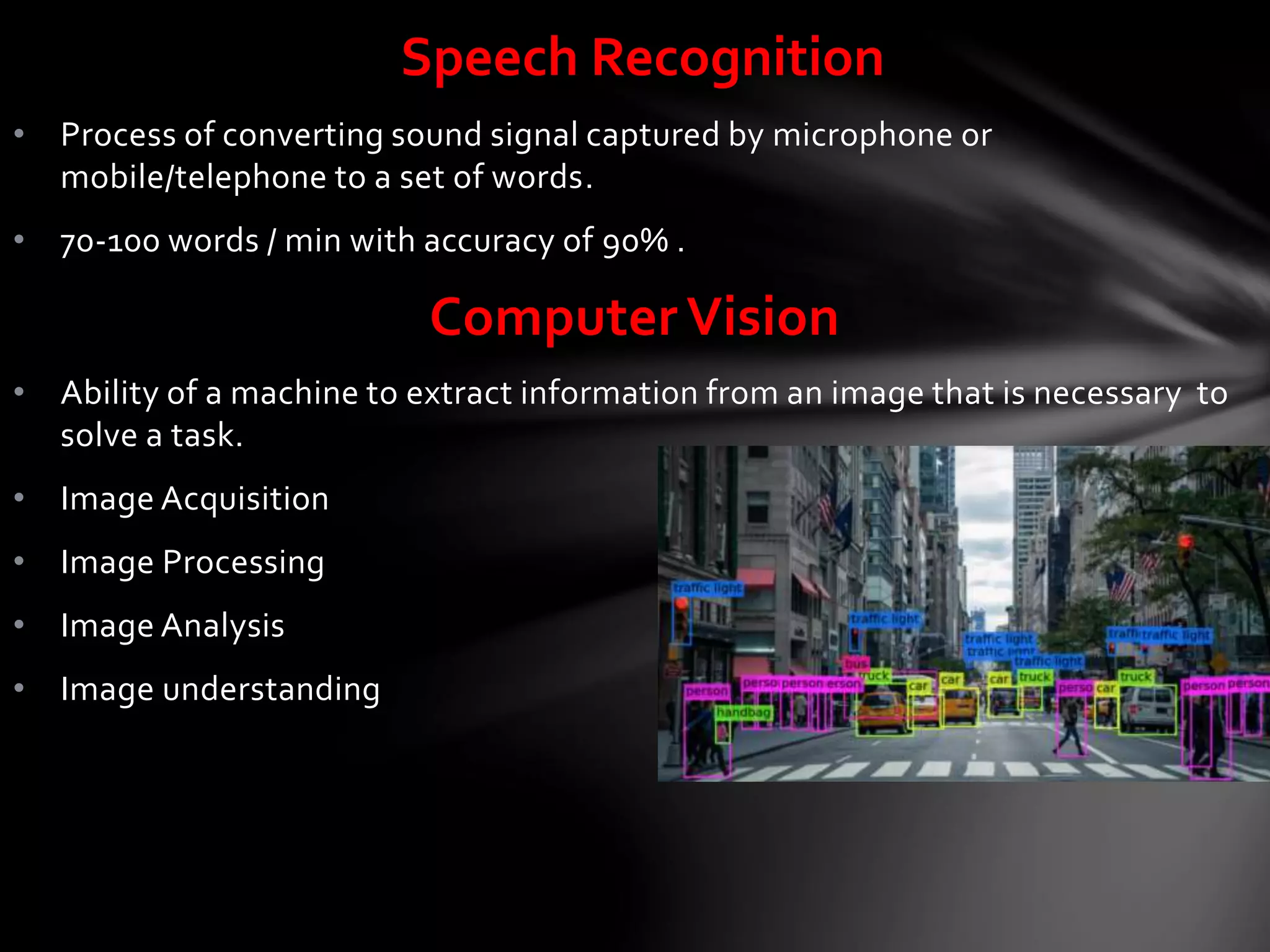 • Process of converting sound signal captured by microphone or
mobile/telephone to a set of words.
• 70-100 words / min with accuracy of 90% .
Computer Vision
• Ability of a machine to extract information from an image that is necessary to
solve a task.
• Image Acquisition
• Image Processing
• Image Analysis
• Image understanding
Speech Recognition
 