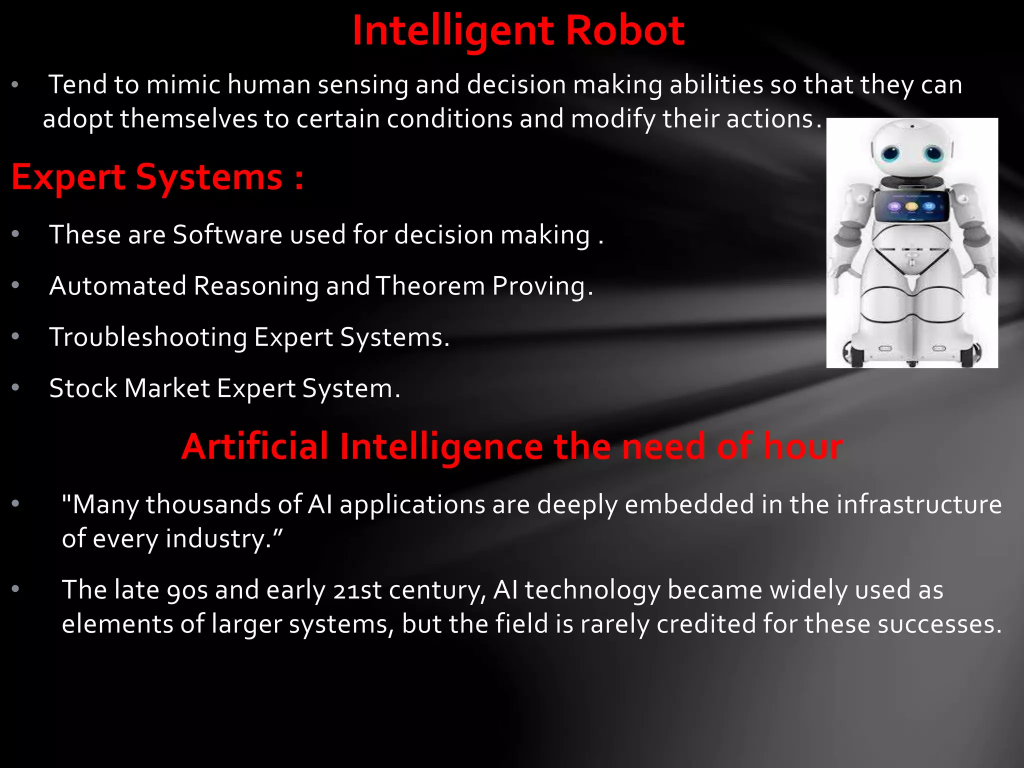 Intelligent Robot
• Tend to mimic human sensing and decision making abilities so that they can
adopt themselves to certain conditions and modify their actions.
Expert Systems :
• These are Software used for decision making .
• Automated Reasoning andTheorem Proving.
• Troubleshooting Expert Systems.
• Stock Market Expert System.
Artificial Intelligence the need of hour
• "Many thousands of AI applications are deeply embedded in the infrastructure
of every industry.”
• The late 90s and early 21st century, AI technology became widely used as
elements of larger systems, but the field is rarely credited for these successes.
 