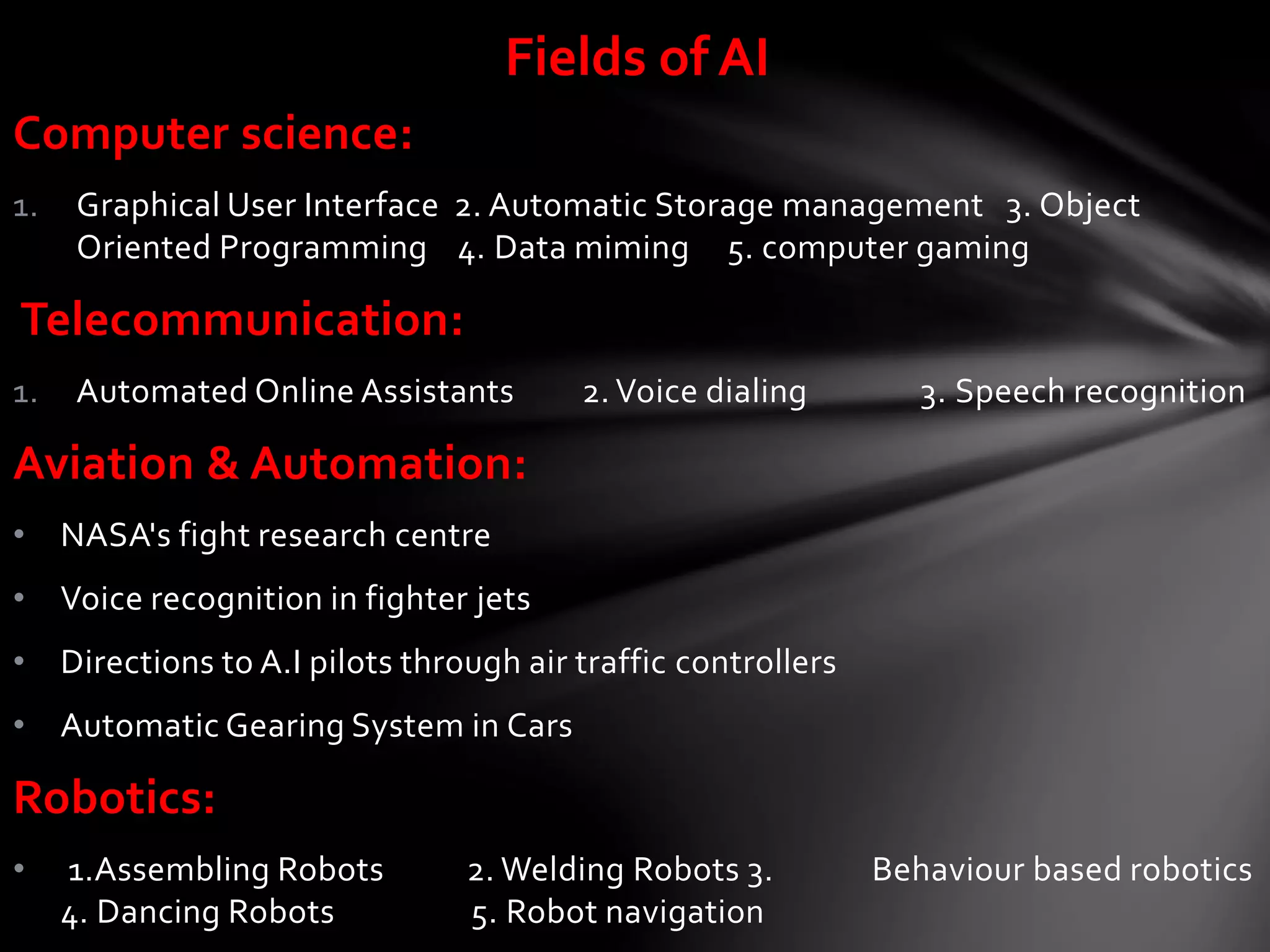Computer science:
1. Graphical User Interface 2. Automatic Storage management 3. Object
Oriented Programming 4. Data miming 5. computer gaming
Telecommunication:
1. Automated Online Assistants 2. Voice dialing 3. Speech recognition
Aviation & Automation:
• NASA's fight research centre
• Voice recognition in fighter jets
• Directions to A.I pilots through air traffic controllers
• Automatic Gearing System in Cars
Robotics:
• 1.Assembling Robots 2. Welding Robots 3. Behaviour based robotics
4. Dancing Robots 5. Robot navigation
Fields of AI
 