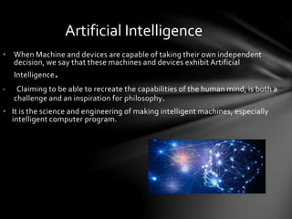Artificial Intelligence
• When Machine and devices are capable of taking their own independent
decision, we say that these machines and devices exhibit Artificial
Intelligence.
• Claiming to be able to recreate the capabilities of the human mind, is both a
challenge and an inspiration for philosophy.
• It is the science and engineering of making intelligent machines, especially
intelligent computer program.
 
