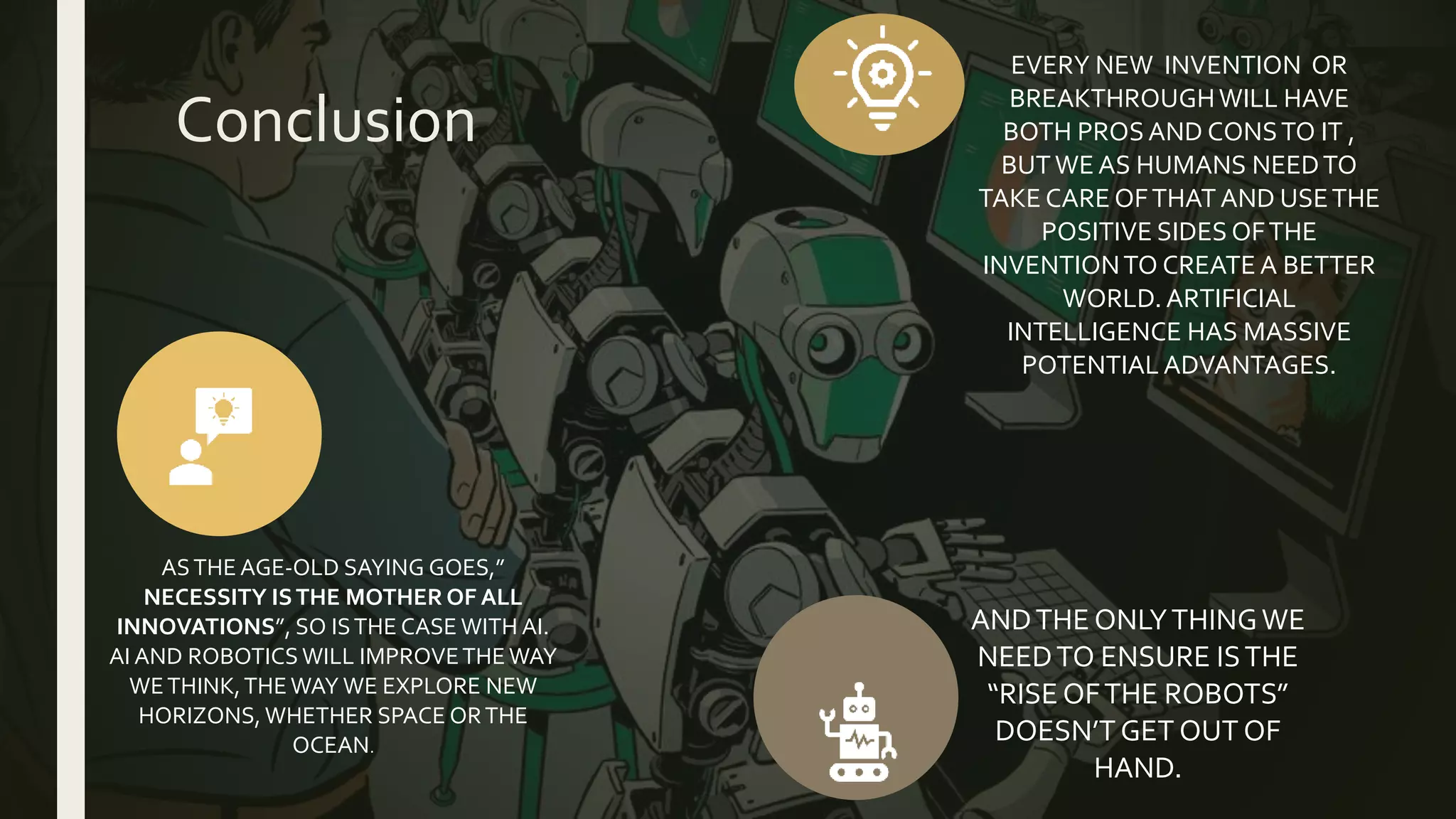 Conclusion
ASTHE AGE-OLD SAYING GOES,”
NECESSITY ISTHE MOTHER OF ALL
INNOVATIONS”, SO ISTHE CASE WITH AI.
AI AND ROBOTICS WILL IMPROVETHEWAY
WETHINK,THEWAY WE EXPLORE NEW
HORIZONS, WHETHER SPACE ORTHE
OCEAN.
EVERY NEW INVENTION OR
BREAKTHROUGHWILL HAVE
BOTH PROSAND CONSTO IT ,
BUTWE AS HUMANS NEEDTO
TAKE CARE OFTHAT AND USETHE
POSITIVE SIDES OFTHE
INVENTIONTO CREATE A BETTER
WORLD. ARTIFICIAL
INTELLIGENCE HAS MASSIVE
POTENTIAL ADVANTAGES.
ANDTHE ONLYTHINGWE
NEEDTO ENSURE ISTHE
“RISE OFTHE ROBOTS”
DOESN’T GET OUT OF
HAND.
 