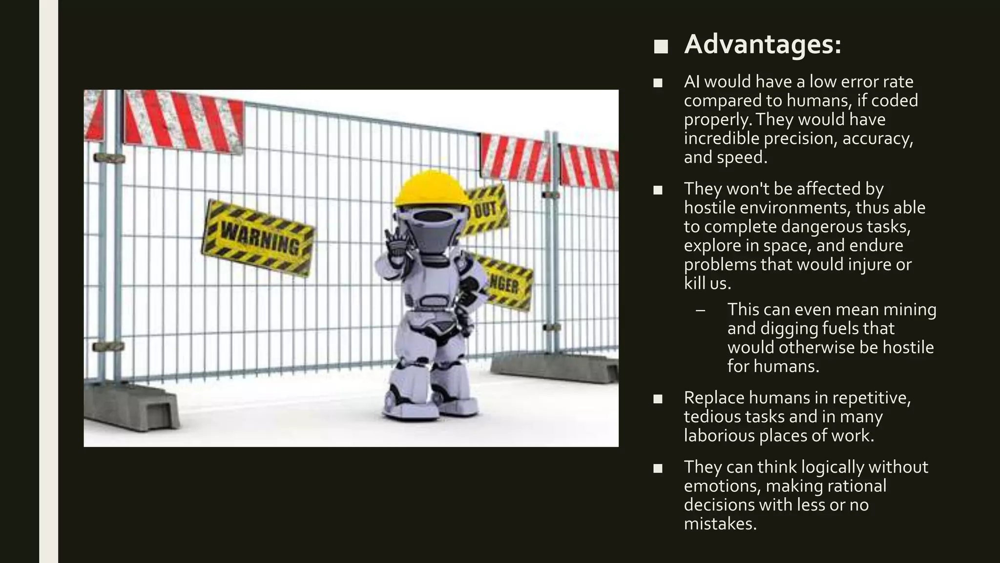 ■ Advantages:
■ AI would have a low error rate
compared to humans, if coded
properly.They would have
incredible precision, accuracy,
and speed.
■ They won't be affected by
hostile environments, thus able
to complete dangerous tasks,
explore in space, and endure
problems that would injure or
kill us.
– This can even mean mining
and digging fuels that
would otherwise be hostile
for humans.
■ Replace humans in repetitive,
tedious tasks and in many
laborious places of work.
■ They can think logically without
emotions, making rational
decisions with less or no
mistakes.
 