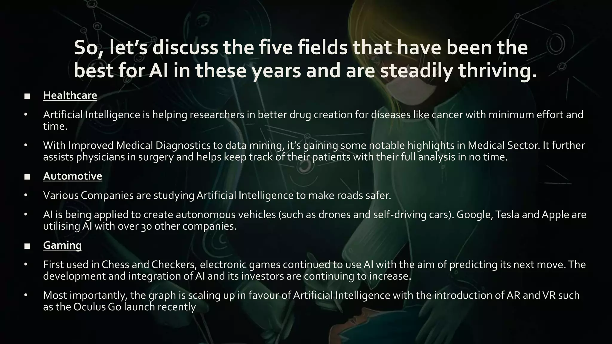 So, let’s discuss the five fields that have been the
best for AI in these years and are steadily thriving.
■ Healthcare
• Artificial Intelligence is helping researchers in better drug creation for diseases like cancer with minimum effort and
time.
• With Improved Medical Diagnostics to data mining, it’s gaining some notable highlights in Medical Sector. It further
assists physicians in surgery and helps keep track of their patients with their full analysis in no time.
■ Automotive
• Various Companies are studyingArtificial Intelligence to make roads safer.
• AI is being applied to create autonomous vehicles (such as drones and self-driving cars). Google,Tesla and Apple are
utilising AI with over 30 other companies.
■ Gaming
• First used in Chess and Checkers, electronic games continued to use AI with the aim of predicting its next move.The
development and integration of AI and its investors are continuing to increase.
• Most importantly, the graph is scaling up in favour of Artificial Intelligence with the introduction of AR andVR such
as the Oculus Go launch recently
 