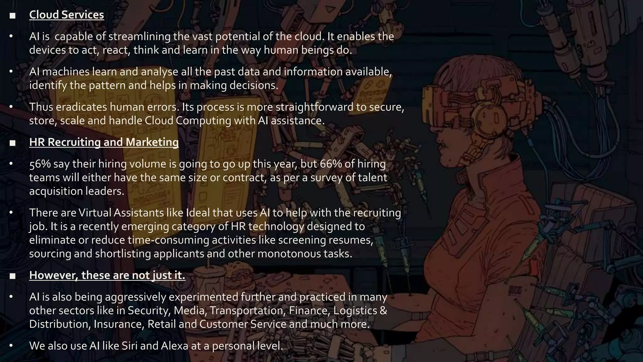 ■ Cloud Services
• AI is capable of streamlining the vast potential of the cloud. It enables the
devices to act, react, think and learn in the way human beings do.
• AI machines learn and analyse all the past data and information available,
identify the pattern and helps in making decisions.
• Thus eradicates human errors. Its process is more straightforward to secure,
store, scale and handle Cloud Computing with AI assistance.
■ HR Recruiting and Marketing
• 56% say their hiring volume is going to go up this year, but 66% of hiring
teams will either have the same size or contract, as per a survey of talent
acquisition leaders.
• There areVirtual Assistants like Ideal that usesAI to help with the recruiting
job. It is a recently emerging category of HR technology designed to
eliminate or reduce time-consuming activities like screening resumes,
sourcing and shortlisting applicants and other monotonous tasks.
■ However, these are not just it.
• AI is also being aggressively experimented further and practiced in many
other sectors like in Security, Media,Transportation, Finance, Logistics &
Distribution, Insurance, Retail and Customer Service and much more.
• We also use AI like Siri and Alexa at a personal level.
 