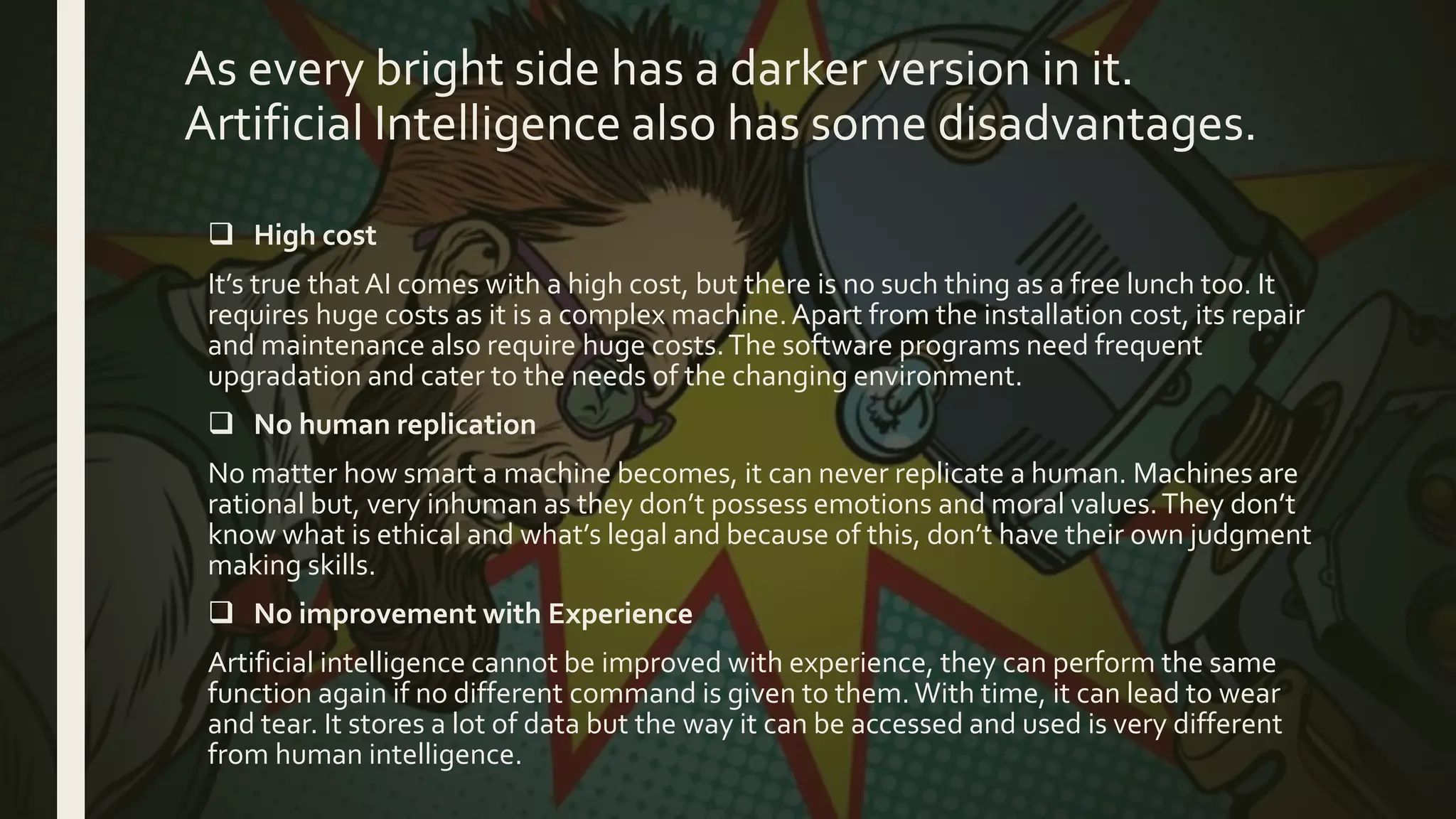 As every bright side has a darker version in it.
Artificial Intelligence also has some disadvantages.
 High cost
It’s true that AI comes with a high cost, but there is no such thing as a free lunch too. It
requires huge costs as it is a complex machine.Apart from the installation cost, its repair
and maintenance also require huge costs.The software programs need frequent
upgradation and cater to the needs of the changing environment.
 No human replication
No matter how smart a machine becomes, it can never replicate a human. Machines are
rational but, very inhuman as they don’t possess emotions and moral values.They don’t
know what is ethical and what’s legal and because of this, don’t have their own judgment
making skills.
 No improvement with Experience
Artificial intelligence cannot be improved with experience, they can perform the same
function again if no different command is given to them.With time, it can lead to wear
and tear. It stores a lot of data but the way it can be accessed and used is very different
from human intelligence.
 