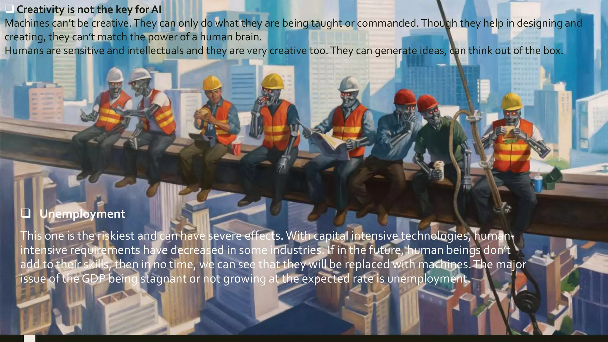  Unemployment
This one is the riskiest and can have severe effects. With capital intensive technologies, human-
intensive requirements have decreased in some industries. If in the future, human beings don’t
add to their skills, then in no time, we can see that they will be replaced with machines.The major
issue of the GDP being stagnant or not growing at the expected rate is unemployment.
 Creativity is not the key for AI
Machines can’t be creative.They can only do what they are being taught or commanded.Though they help in designing and
creating, they can’t match the power of a human brain.
Humans are sensitive and intellectuals and they are very creative too.They can generate ideas, can think out of the box.
 