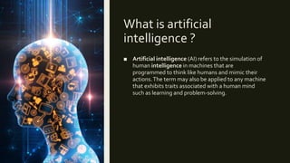What is artificial
intelligence ?
■ Artificial intelligence (AI) refers to the simulation of
human intelligence in machines that are
programmed to think like humans and mimic their
actions.The term may also be applied to any machine
that exhibits traits associated with a human mind
such as learning and problem-solving.
 