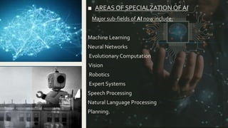 ■ AREAS OF SPECIALZATION OF AI
Major sub-fields of AI now include:
Machine Learning
Neural Networks
Evolutionary Computation
Vision
Robotics
Expert Systems
Speech Processing
Natural Language Processing
Planning.
 