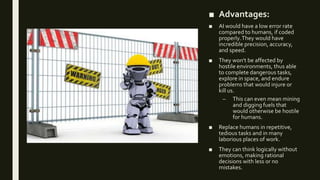 ■ Advantages:
■ AI would have a low error rate
compared to humans, if coded
properly.They would have
incredible precision, accuracy,
and speed.
■ They won't be affected by
hostile environments, thus able
to complete dangerous tasks,
explore in space, and endure
problems that would injure or
kill us.
– This can even mean mining
and digging fuels that
would otherwise be hostile
for humans.
■ Replace humans in repetitive,
tedious tasks and in many
laborious places of work.
■ They can think logically without
emotions, making rational
decisions with less or no
mistakes.
 