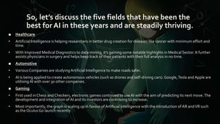 So, let’s discuss the five fields that have been the
best for AI in these years and are steadily thriving.
■ Healthcare
• Artificial Intelligence is helping researchers in better drug creation for diseases like cancer with minimum effort and
time.
• With Improved Medical Diagnostics to data mining, it’s gaining some notable highlights in Medical Sector. It further
assists physicians in surgery and helps keep track of their patients with their full analysis in no time.
■ Automotive
• Various Companies are studyingArtificial Intelligence to make roads safer.
• AI is being applied to create autonomous vehicles (such as drones and self-driving cars). Google,Tesla and Apple are
utilising AI with over 30 other companies.
■ Gaming
• First used in Chess and Checkers, electronic games continued to use AI with the aim of predicting its next move.The
development and integration of AI and its investors are continuing to increase.
• Most importantly, the graph is scaling up in favour of Artificial Intelligence with the introduction of AR andVR such
as the Oculus Go launch recently
 