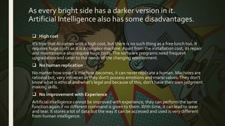 As every bright side has a darker version in it.
Artificial Intelligence also has some disadvantages.
 High cost
It’s true that AI comes with a high cost, but there is no such thing as a free lunch too. It
requires huge costs as it is a complex machine.Apart from the installation cost, its repair
and maintenance also require huge costs.The software programs need frequent
upgradation and cater to the needs of the changing environment.
 No human replication
No matter how smart a machine becomes, it can never replicate a human. Machines are
rational but, very inhuman as they don’t possess emotions and moral values.They don’t
know what is ethical and what’s legal and because of this, don’t have their own judgment
making skills.
 No improvement with Experience
Artificial intelligence cannot be improved with experience, they can perform the same
function again if no different command is given to them.With time, it can lead to wear
and tear. It stores a lot of data but the way it can be accessed and used is very different
from human intelligence.
 