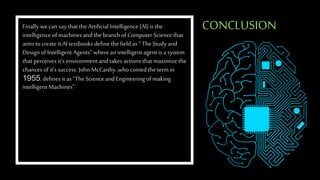 CONCLUSION
Finally wecan say that the Artificial Intelligence (AI) is the
intelligence ofmachines and the branch ofComputer Sciencethat
aims to createit.AI textbooks define the field as “ TheStudy and
Design of Intelligent Agents” where an intelligent agent is a system
that perceives it’s environment and takes actions that maximize the
chances of it’s success. John McCarthy ,who coinedthe termin
1955, defines it as “The Science and Engineering of making
intelligent Machines”
 